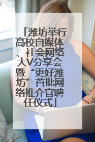 潍坊举行高校自媒体、社会网络大V分享会暨“更好潍坊”首批网络推介官聘任仪式